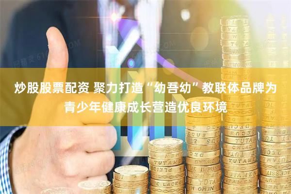 炒股股票配资 聚力打造“幼吾幼”教联体品牌为青少年健康成长营造优良环境