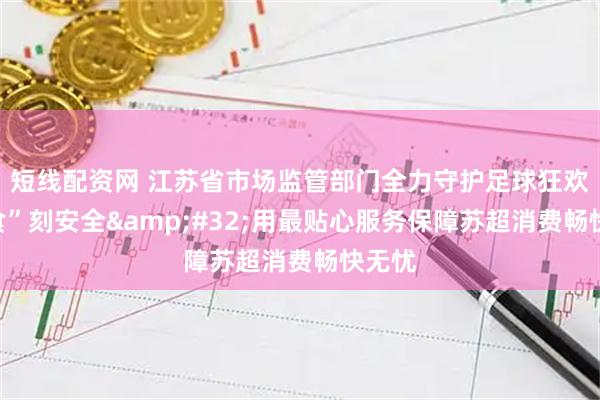 短线配资网 江苏省市场监管部门全力守护足球狂欢的“食”刻安全 用最贴心服务保障苏超消费畅快无忧
