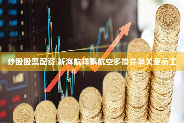 炒股股票配资 新海航祥鹏航空多措并举关爱员工
